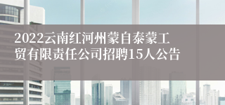 2022云南红河州蒙自泰蒙工贸有限责任公司招聘15人公告