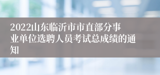 2022山东临沂市市直部分事业单位选聘人员考试总成绩的通知