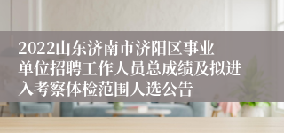 2022山东济南市济阳区事业单位招聘工作人员总成绩及拟进入考察体检范围人选公告