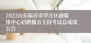 2022山东临沂市罗庄区融媒体中心招聘播音主持考试总成绩公告