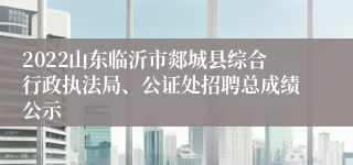 2022山东临沂市郯城县综合行政执法局、公证处招聘总成绩公示