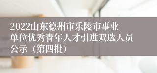 2022山东德州市乐陵市事业单位优秀青年人才引进双选人员公示（第四批）