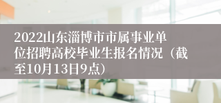 2022山东淄博市市属事业单位招聘高校毕业生报名情况（截至10月13日9点）