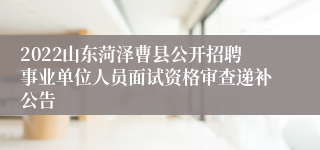 2022山东菏泽曹县公开招聘事业单位人员面试资格审查递补公告