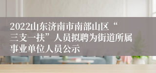 2022山东济南市南部山区“三支一扶”人员拟聘为街道所属事业单位人员公示
