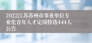 2022江苏苏州市事业单位专业化青年人才定岗特选444人公告