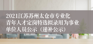 2021江苏苏州太仓市专业化青年人才定岗特选拟录用为事业单位人员公示（递补公示）