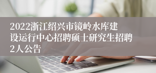 2022浙江绍兴市镜岭水库建设运行中心招聘硕士研究生招聘2人公告