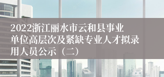 2022浙江丽水市云和县事业单位高层次及紧缺专业人才拟录用人员公示（二）