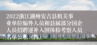 2022浙江湖州安吉县机关事业单位编外人员和县属部分国企人员招聘递补入围体检考察人员名单公示（四）