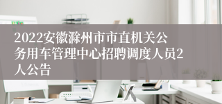 2022安徽滁州市市直机关公务用车管理中心招聘调度人员2人公告