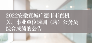 2022安徽宣城广德市市直机关、事业单位选调（聘）公务员综合成绩的公告