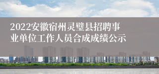 2022安徽宿州灵璧县招聘事业单位工作人员合成成绩公示