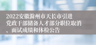 2022安徽滁州市天长市引进党政干部储备人才部分职位取消、面试成绩和体检公告