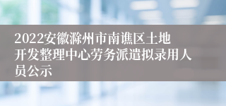 2022安徽滁州市南谯区土地开发整理中心劳务派遣拟录用人员公示