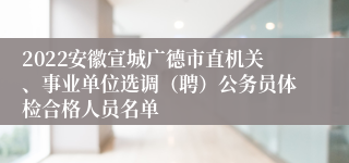 2022安徽宣城广德市直机关、事业单位选调（聘）公务员体检合格人员名单