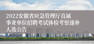 2022安徽省应急管理厅直属事业单位招聘考试体检考察递补人选公告