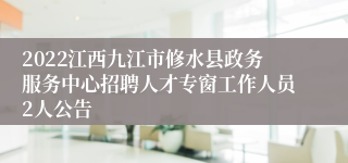 2022江西九江市修水县政务服务中心招聘人才专窗工作人员2人公告