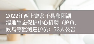 2022江西上饶余干县鄱阳湖湿地生态保护中心招聘（护鱼、候鸟等监测巡护员）53人公告