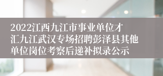 2022江西九江市事业单位才汇九江武汉专场招聘彭泽县其他单位岗位考察后递补拟录公示