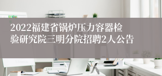 2022福建省锅炉压力容器检验研究院三明分院招聘2人公告