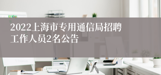 2022上海市专用通信局招聘工作人员2名公告