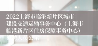 2022上海市临港新片区城市建设交通运输事务中心（上海市临港新片区住房保障事务中心）拟聘人员公示