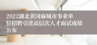 2022湖北黄冈麻城市事业单位招聘引进高层次人才面试成绩公布