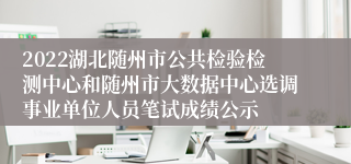 2022湖北随州市公共检验检测中心和随州市大数据中心选调事业单位人员笔试成绩公示