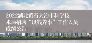 2022湖北黄石大冶市科学技术局招聘“以钱养事”工作人员成绩公告