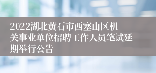 2022湖北黄石市西塞山区机关事业单位招聘工作人员笔试延期举行公告