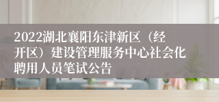 2022湖北襄阳东津新区（经开区）建设管理服务中心社会化聘用人员笔试公告