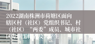 2022湖南株洲市荷塘区面向辖区村（社区）党组织书记、村（社区）“两委”成员、城市社区专职工作者及大学生