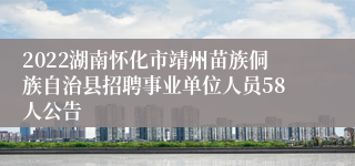 2022湖南怀化市靖州苗族侗族自治县招聘事业单位人员58人公告