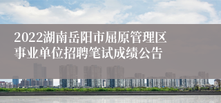 2022湖南岳阳市屈原管理区事业单位招聘笔试成绩公告