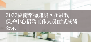 2022湖南常德鼎城区花鼓戏保护中心招聘工作人员面试成绩公示