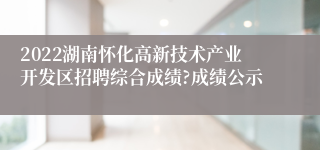 2022湖南怀化高新技术产业开发区招聘综合成绩?成绩公示