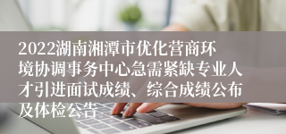 2022湖南湘潭市优化营商环境协调事务中心急需紧缺专业人才引进面试成绩、综合成绩公布及体检公告