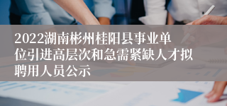 2022湖南彬州桂阳县事业单位引进高层次和急需紧缺人才拟聘用人员公示