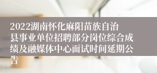 2022湖南怀化麻阳苗族自治县事业单位招聘部分岗位综合成绩及融媒体中心面试时间延期公告