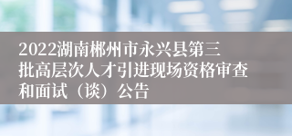 2022湖南郴州市永兴县第三批高层次人才引进现场资格审查和面试（谈）公告