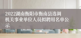 2022湖南衡阳市衡南县选调机关事业单位人员拟聘用名单公示