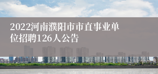2022河南濮阳市市直事业单位招聘126人公告