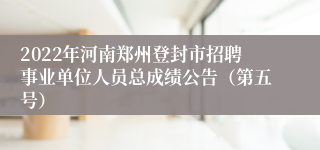 2022年河南郑州登封市招聘事业单位人员总成绩公告（第五号）