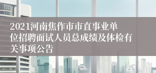 2021河南焦作市市直事业单位招聘面试人员总成绩及体检有关事项公告