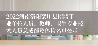 2022河南洛阳栾川县招聘事业单位人员、教师、卫生专业技术人员总成绩及体检名单公示