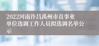 2022河南许昌禹州市直事业单位选调工作人员拟选调名单公示