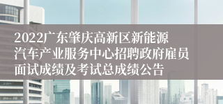 2022广东肇庆高新区新能源汽车产业服务中心招聘政府雇员面试成绩及考试总成绩公告