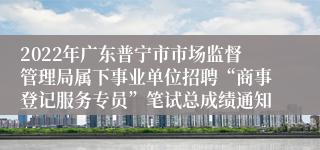 2022年广东普宁市市场监督管理局属下事业单位招聘“商事登记服务专员”笔试总成绩通知