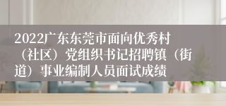 2022广东东莞市面向优秀村（社区）党组织书记招聘镇（街道）事业编制人员面试成绩